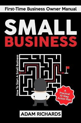 Small Business: First-Time Business Owner Manual: How to Start a Small Business - A Practical 10 Step Action Plan by Richards, Adam
