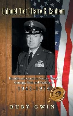 Colonel (Ret.) Harry G. Canham: Humble and Gentle in Victory Pilot's Courage, Faith and Patriotism 1942-1974 by Gwin, Ruby