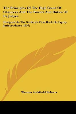 The Principles Of The High Court Of Chancery And The Powers And Duties Of Its Judges: Designed As The Student's First Book On Equity Jurisprudence (18 by Roberts, Thomas Archibald