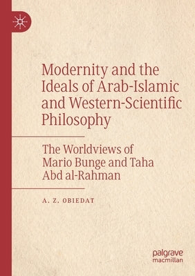 Modernity and the Ideals of Arab-Islamic and Western-Scientific Philosophy: The Worldviews of Mario Bunge and Taha Abd Al-Rahman by Obiedat, A. Z.