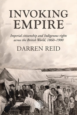 Invoking Empire: Imperial Citizenship and Indigenous Rights Across the British World, 1860-1900 by Reid, Darren