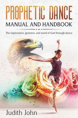 Prophetic Dance Manual and Handbook: The Expressions, Gestures and Word of God through Dance by John, Judith
