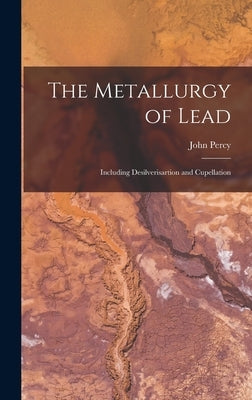 The Metallurgy of Lead: Including Desilverisartion and Cupellation by Percy, John