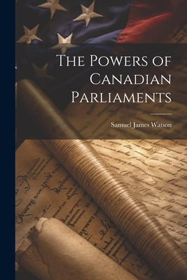 The Powers of Canadian Parliaments by Watson, Samuel James