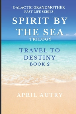 Spirit by the Sea Trilogy - Travel to Destiny - Book 2: Galactic Grandmother Past Life Series by Autry, April