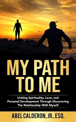 My Path To Me: Uniting Spirituality, Love, and Personal Development Through Discovering The Relationship With Myself. by Calderon, Abel, Jr.