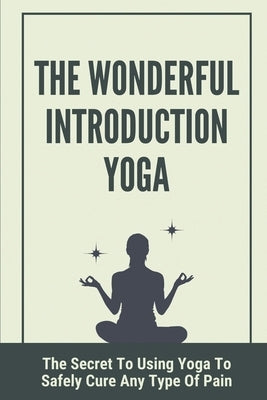 The Wonderful Introduction Yoga: The Secret To Using Yoga To Safely Cure Any Type Of Pain: Benefits Of Yoga by Pupa, Lisabeth
