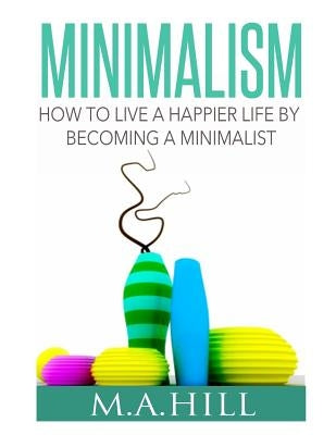 How to Live a Happier Life by Becoming a Minimalist by Hill, M. a.