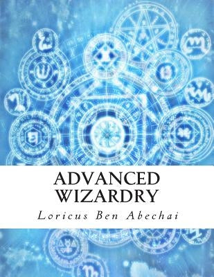 Advanced Wizardry: Theory and Practice of the Arcane Lore of High Magic and Incantations by Abechai, Loricus Ben
