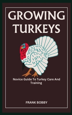 Growing Turkeys: Novice Guide To Turkey Care And Training by Bobby, Frank