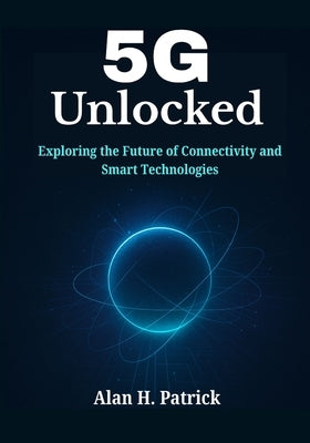 5G Unlocked: Exploring the Future of Connectivity and Smart Technologies by Patrick, Alan H.