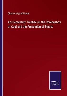 An Elementary Treatise on the Combustion of Coal and the Prevention of Smoke by Williams, Charles Wye