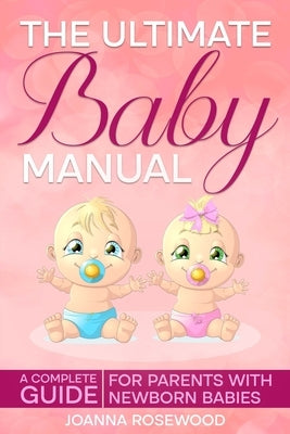The Ultimate Baby Manual: A Complete Guide For Parents With NewBorn Babies by Rosewood, Joanna