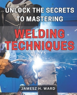 Unlock the Secrets to Mastering Welding Techniques: Discover Proven Strategies and Techniques to Excel in the Art of Welding for Beginners by Ward, Jamesz H.