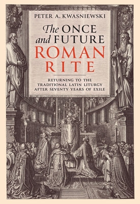The Once and Future Roman Rite: Returning to the Traditional Latin Liturgy After Seventy Years of Exile by Kwasniewski, Peter