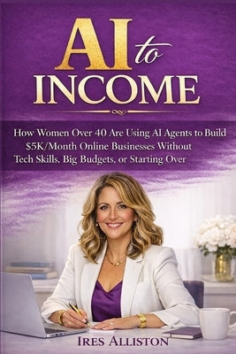 AI to Income: How Women Over 40 Are Using AI Agents to Build $5K/Month Online Businesses Without Tech Skills, Big Budgets, or Starting Over by Alliston, Ires