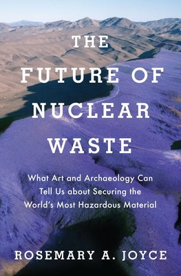 Future of Nuclear Waste: What Art and Archaeology Can Tell Us about Securing the World's Most Hazardous Material by Joyce, Rosemary