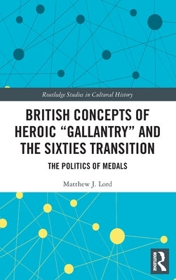 British Concepts of Heroic "Gallantry" and the Sixties Transition: The Politics of Medals by Lord, Matthew J.