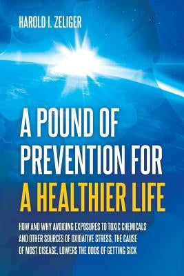 A Pound of Prevention for a Healthier Life: How and Why Avoiding Exposures to Toxic Chemicals and Other Sources of Oxidative Stress, the Cause of Most by Zeliger, Harold I.