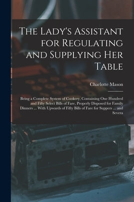 The Lady's Assistant for Regulating and Supplying Her Table: Being a Complete System of Cookery, Containing One Hundred and Fifty Select Bills of Fare by Mason, Charlotte