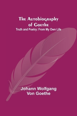 The Autobiography of Goethe; Truth and Poetry: From My Own Life by Wolfgang Von Goethe, Johann