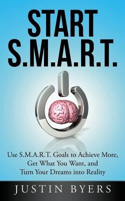 Start S.M.A.R.T.: Use S.M.A.R.T. Goals to Achieve More, Get What You Want, and Turn Your Dreams into Reality by Byers, Justin