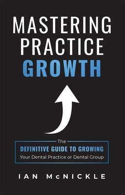 Mastering Practice Growth: The Definitive Guide to Growing Your Dental Practice or Dental Group by Ian McNickle