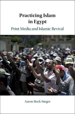 Practicing Islam in Egypt: Print Media and Islamic Revival by Rock-Singer, Aaron