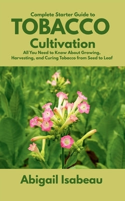 Complete Starter Guide to Tobacco Cultivation: All You Need to Know About Growing, Harvesting, and Curing Tobacco from Seed to Leaf by Isabeau, Abigail