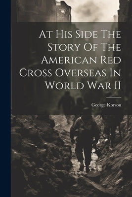At His Side The Story Of The American Red Cross Overseas In World War II by Korson, George