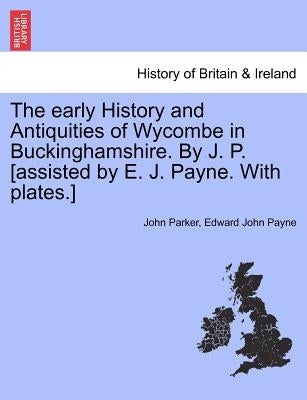 The Early History and Antiquities of Wycombe in Buckinghamshire. by J. P. [Assisted by E. J. Payne. with Plates.] by Parker, John