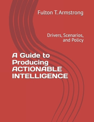 A Guide to Producing ACTIONABLE INTELLIGENCE: Drivers, Scenarios, and Policy by Armstrong, Fulton T.