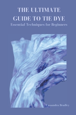 The Ultimate Guide to Tie Dye: Essential Techniques for Beginners by Bradley, Cassandra