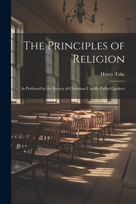 The Principles of Religion: As Professed by the Society of Christians Usually Called Quakers by Tuke, Henry