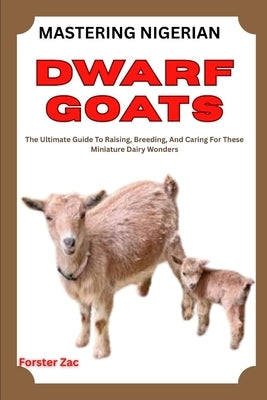 Mastering Nigerian Dwarf Goats: The Ultimate Guide To Raising, Breeding, And Caring For These Miniature Dairy Wonders by Zac, Forster
