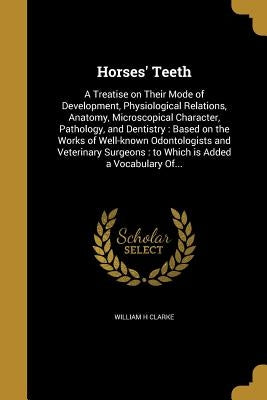 Horses' Teeth: A Treatise on Their Mode of Development, Physiological Relations, Anatomy, Microscopical Character, Pathology, and Den by Clarke, William H.