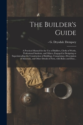 The Builder's Guide: a Practical Manual for the Use of Builders, Clerks of Works, Professional Students, and Others, Engaged in Designing o by Dempsey, G. Drysdale (George Drysdale)