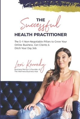 The Successful Health Practitioner: The 5 +1 Non-Negotiable Pillars to Grow Your Online Business, Get Clients, & Ditch Your Day Job by Kennedy, Lori