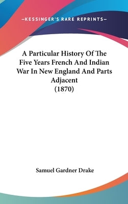 A Particular History Of The Five Years French And Indian War In New England And Parts Adjacent (1870) by Drake, Samuel Gardner