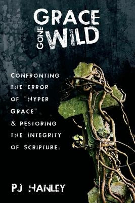 Grace Gone Wild: Confronting the Error of "Hyper Grace" & Restoring the Integrity of Scripture by Hanley, Pj