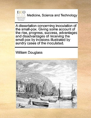 A Dissertation Concerning Inoculation of the Small-Pox. Giving Some Account of the Rise, Progress, Success, Advantages and Disadvantages of Receiving by Douglass, William