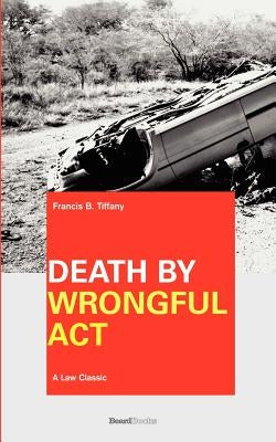 Death by Wrongful Act: A Treatise: The Law Peculiar To Actions For Injuries Resulting In Death by Tiffany, Francis B.