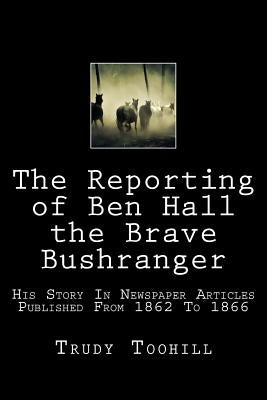 The Reporting of Ben Hall the Brave Bushranger: His Story in Newspaper Articles 1862 - 1866 by Toohill, Trudy
