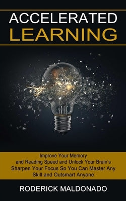 Accelerated Learning: Improve Your Memory and Reading Speed and Unlock Your Brain's (Sharpen Your Focus So You Can Master Any Skill and Outs by Maldonado, Roderick