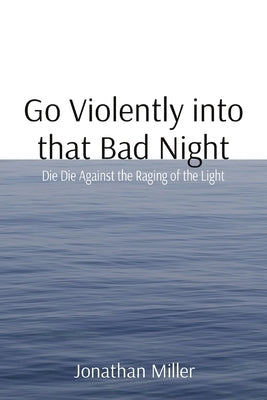 Go Violently into that Bad Night: Die Die Against the Raging of the Light by Miller, Jonathan T.