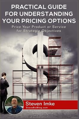 Practical Guide to Understanding Your Pricing Options: Price Your Product or Service for Strategic Objectives by Imke, Steven