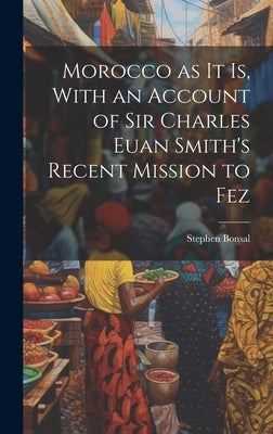 Morocco as it is, With an Account of Sir Charles Euan Smith's Recent Mission to Fez by Bonsal, Stephen