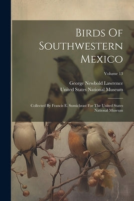 Birds Of Southwestern Mexico: Collected By Francis E. Sumichrast For The United States National Museum; Volume 13 by Lawrence, George Newbold