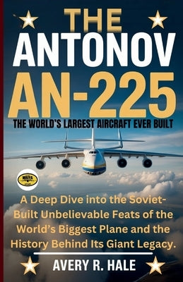 The Antonov AN-225: The World's Largest Aircraft Ever Built: A Deep Dive into the Soviet-Built Unbelievable Feats of the World's Biggest Plane and the by R. Hale, Avery