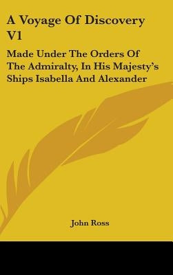 A Voyage Of Discovery V1: Made Under The Orders Of The Admiralty, In His Majesty's Ships Isabella And Alexander by Ross, John